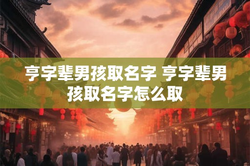 亨字辈男孩取名字 亨字辈男孩取名字怎么取