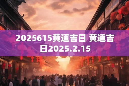 2025615黄道吉日 黄道吉日2025.2.15