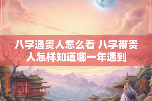 八字遇贵人怎么看 八字带贵人怎样知道哪一年遇到