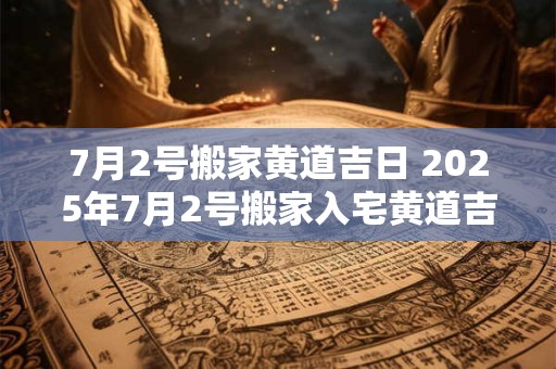 7月2号搬家黄道吉日 2025年7月2号搬家入宅黄道吉日