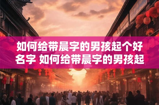 如何给带晨字的男孩起个好名字 如何给带晨字的男孩起个好名字大全