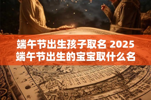 端午节出生孩子取名 2025端午节出生的宝宝取什么名字好