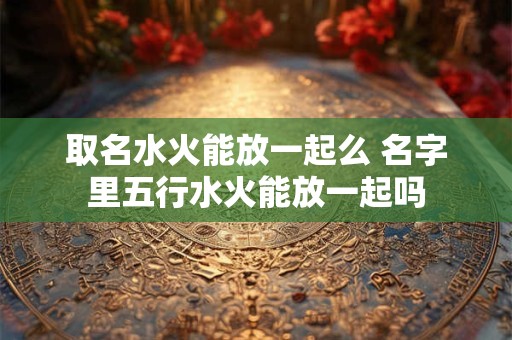 取名水火能放一起么 名字里五行水火能放一起吗