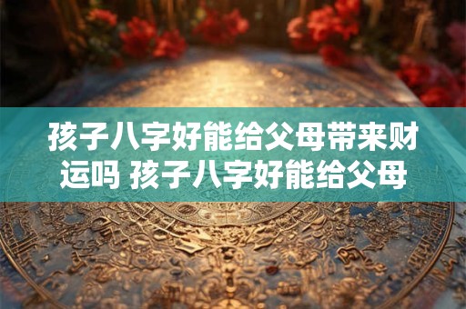 孩子八字好能给父母带来财运吗 孩子八字好能给父母带来财运吗女孩