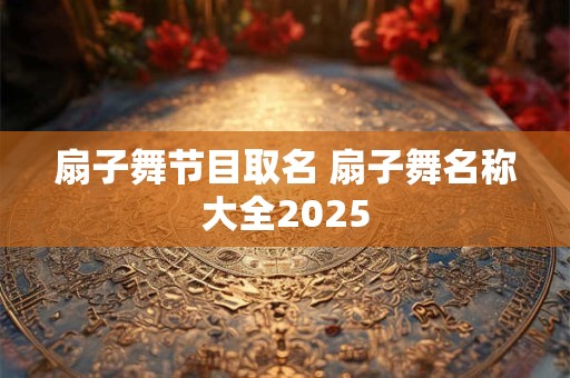扇子舞节目取名 扇子舞名称大全2025