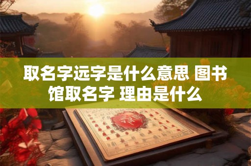 取名字远字是什么意思 图书馆取名字 理由是什么