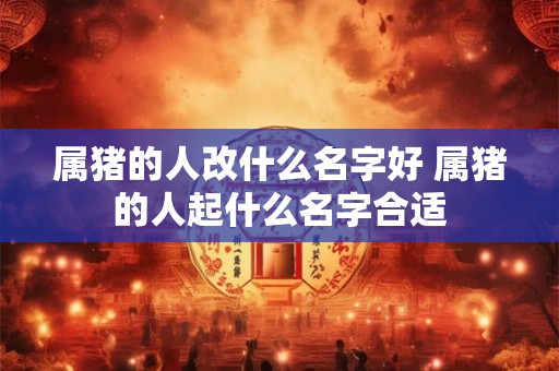 属猪的人改什么名字好 属猪的人起什么名字合适