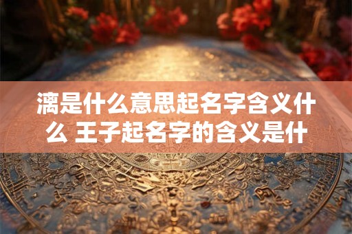 漓是什么意思起名字含义什么 王子起名字的含义是什么意思