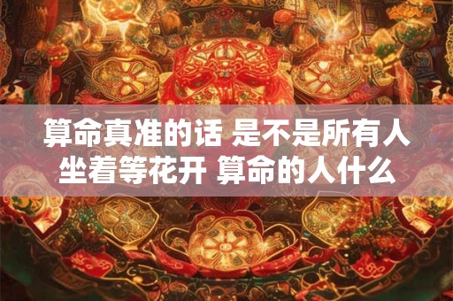 算命真准的话 是不是所有人坐着等花开 算命的人什么都可以算出来吗