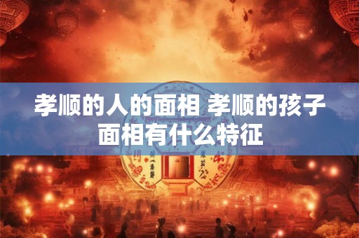 孝顺的人的面相 孝顺的孩子面相有什么特征
