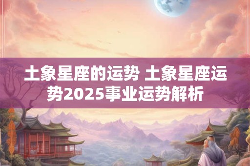 土象星座的运势 土象星座运势2025事业运势解析