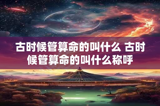 古时候管算命的叫什么 古时候管算命的叫什么称呼