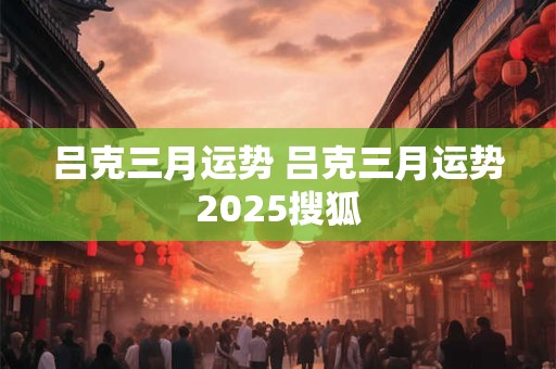 吕克三月运势 吕克三月运势2025搜狐