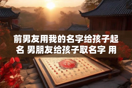 前男友用我的名字给孩子起名 男朋友给孩子取名字 用了前女友的名字一个字