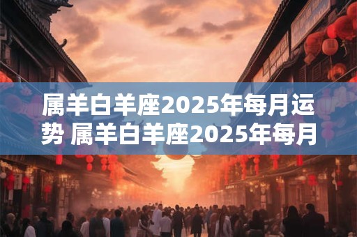 属羊白羊座2025年每月运势 属羊白羊座2025年每月运势及运程