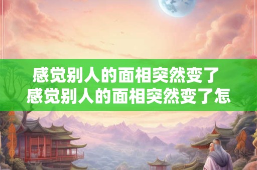 感觉别人的面相突然变了 感觉别人的面相突然变了怎么回事