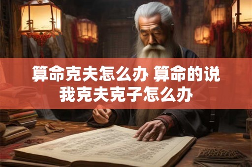 算命克夫怎么办 算命的说我克夫克子怎么办