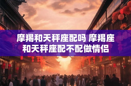 摩羯和天秤座配吗 摩羯座和天秤座配不配做情侣