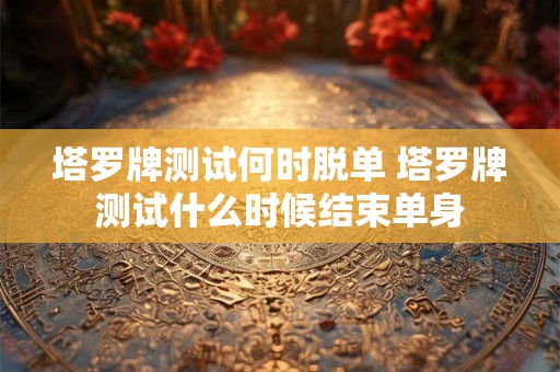 塔罗牌测试何时脱单 塔罗牌测试什么时候结束单身