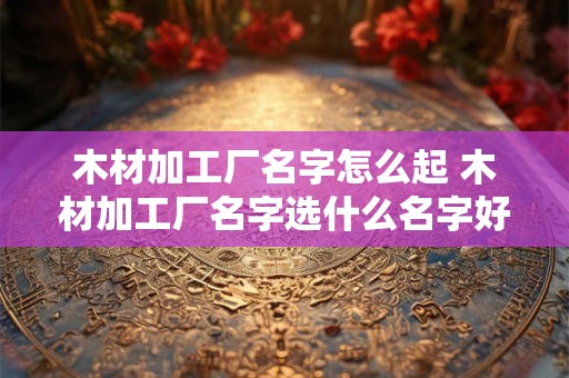 木材加工厂名字怎么起 木材加工厂名字选什么名字好