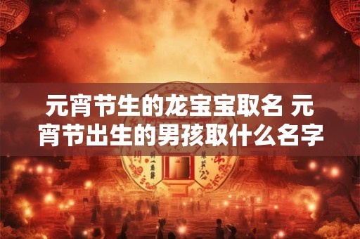 元宵节生的龙宝宝取名 元宵节出生的男孩取什么名字好