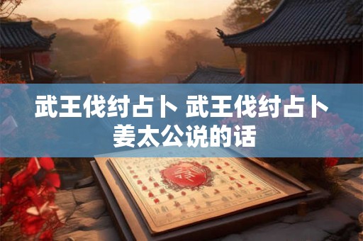 武王伐纣占卜 武王伐纣占卜 姜太公说的话 武王伐纣占卜 武王伐纣占卜 姜太公说的话