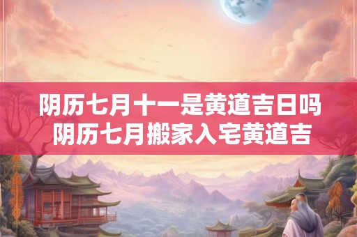 阴历七月十一是黄道吉日吗 阴历七月搬家入宅黄道吉日2025
