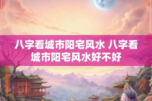 八字看城市阳宅风水 八字看城市阳宅风水好不好