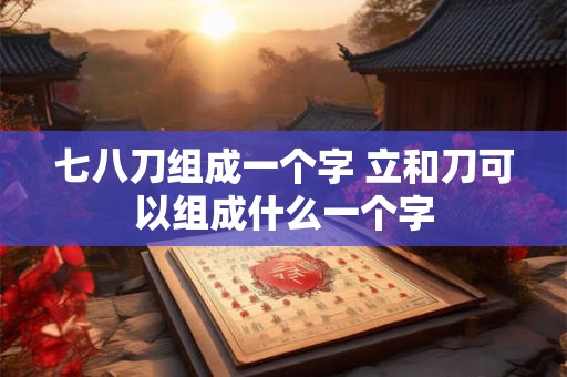 七八刀组成一个字 立和刀可以组成什么一个字