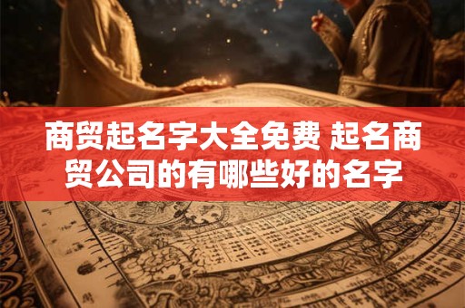 商贸起名字大全免费 起名商贸公司的有哪些好的名字
