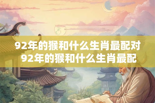 92年的猴和什么生肖最配对 92年的猴和什么生肖最配对婚姻