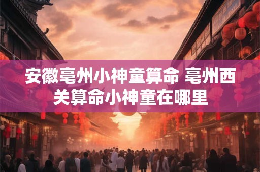 安徽亳州小神童算命 亳州西关算命小神童在哪里