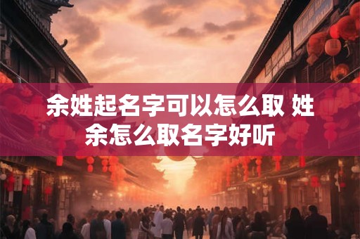 余姓起名字可以怎么取 姓余怎么取名字好听