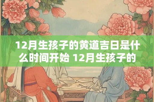12月生孩子的黄道吉日是什么时间开始 12月生孩子的黄道吉日是什么时间开始算的 12月生孩子的黄道吉日是什么时间开始 12月生孩子的黄道吉日是什么时间开始算的