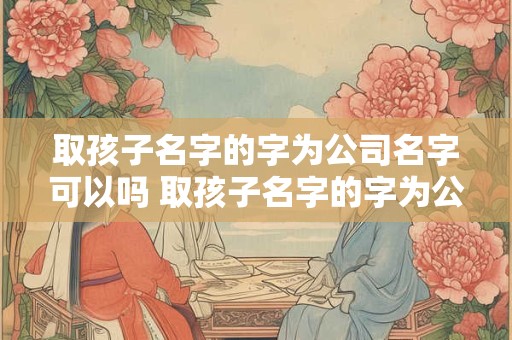 取孩子名字的字为公司名字可以吗 取孩子名字的字为公司名字可以吗怎么取