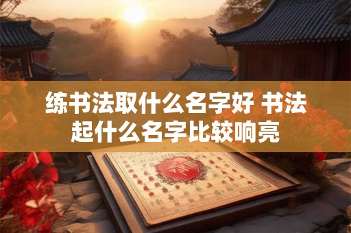 练书法取什么名字好 书法起什么名字比较响亮