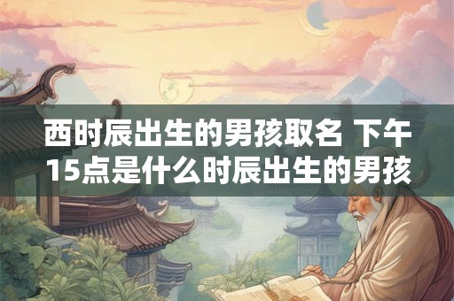 西时辰出生的男孩取名 下午15点是什么时辰出生的男孩取名