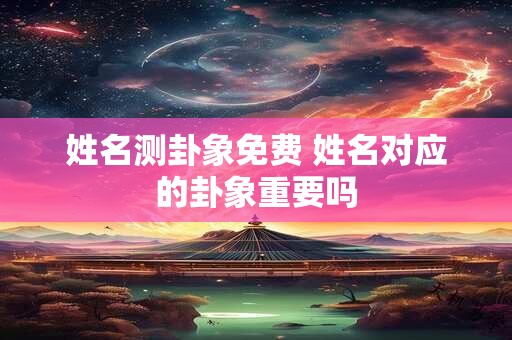 姓名测卦象免费 姓名对应的卦象重要吗