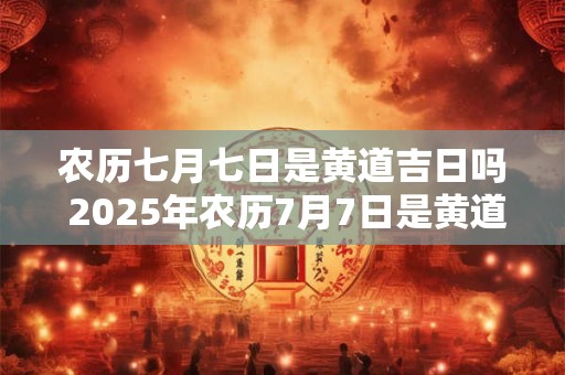 农历七月七日是黄道吉日吗 2025年农历7月7日是黄道吉日吗