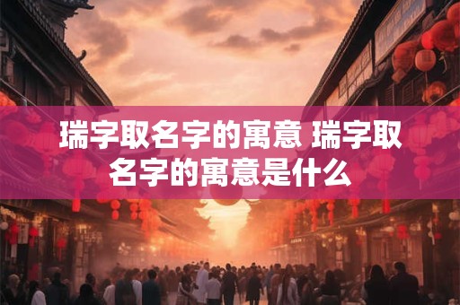 瑞字取名字的寓意 瑞字取名字的寓意是什么