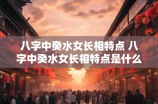 八字中癸水女长相特点 八字中癸水女长相特点是什么