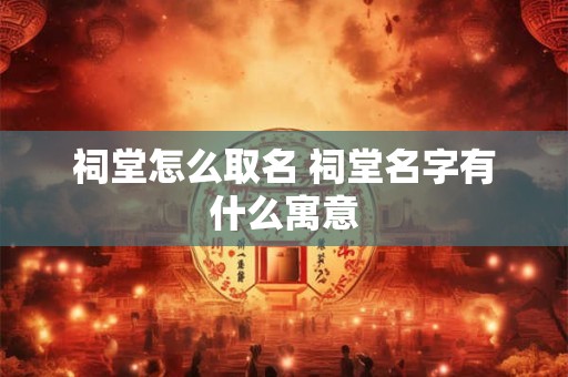祠堂怎么取名 祠堂名字有什么寓意