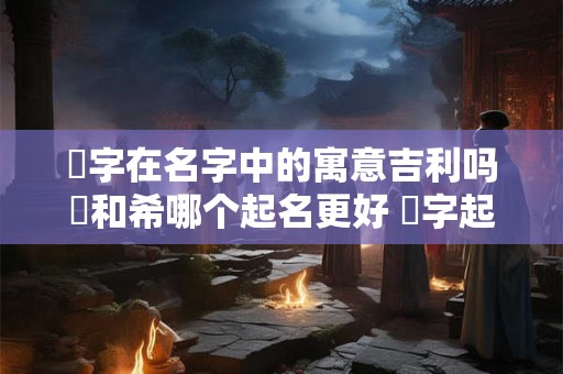 晞字在名字中的寓意吉利吗晞和希哪个起名更好 晞字起名寓意好不 和哪些字组合名字很好听