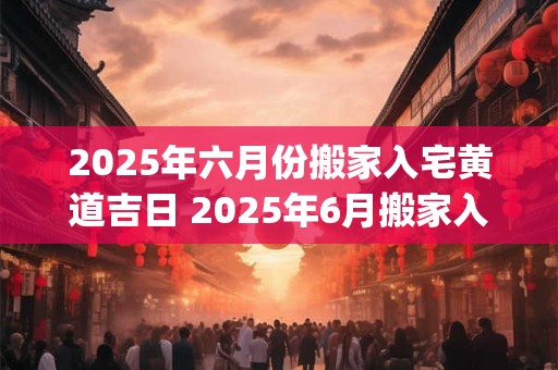 2025年六月份搬家入宅黄道吉日 2025年6月搬家入宅黄道吉日一览表_万年历