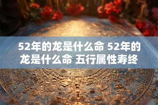 52年的龙是什么命 52年的龙是什么命 五行属性寿终正寝是几时