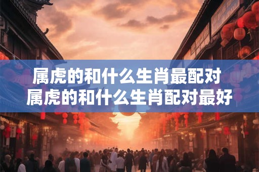 属虎的和什么生肖最配对 属虎的和什么生肖配对最好