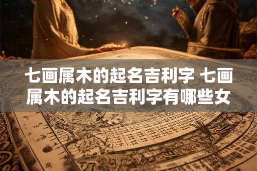 七画属木的起名吉利字 七画属木的起名吉利字有哪些女孩