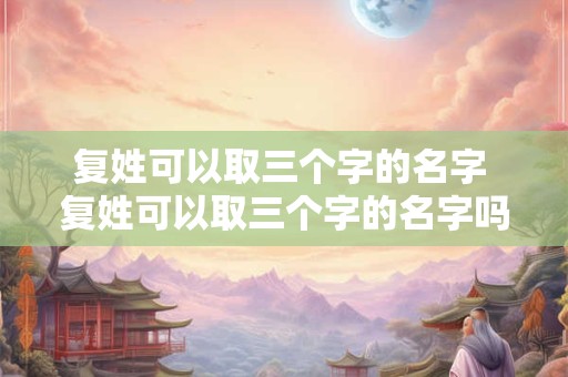 复姓可以取三个字的名字 复姓可以取三个字的名字吗男孩