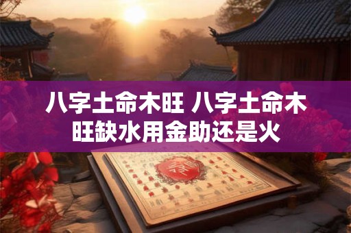 八字土命木旺 八字土命木旺缺水用金助还是火