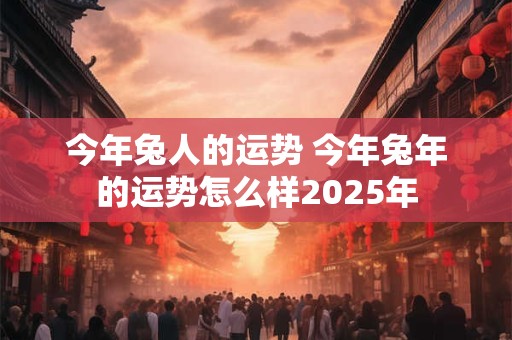 今年兔人的运势 今年兔年的运势怎么样2025年